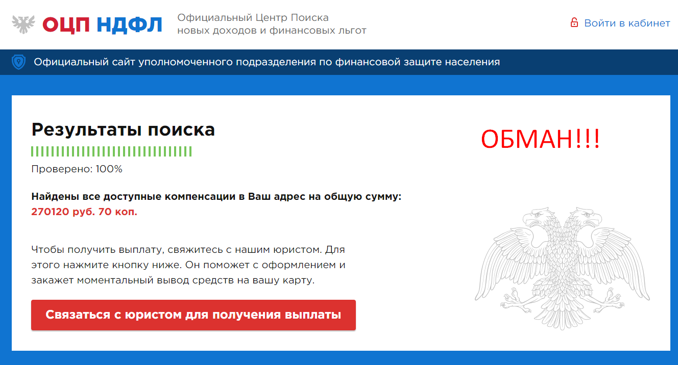 Официальный центр поиска новых доходов и финансовых льгот – является мошенническим. Данный проект, позиционирует себя, официальный центр поиска новых доходов. Но по по факту данный проект, это еще один лохотрон, и создавался исключительно с единственной целью развести, как можно больше людей на деньги. Сам проект, якобы предлагает вам помощь. «Получи компенсацию НДФЛ от 12 000 до 300 000 рублей» но не позднее 4 июня 2020 года. Якобы проект располагает изначально хорошими намерениями, но это далеко не так. Отзывы, так же присутствуют на сайте и носят хвалебный характер. В прочем это и не удивительно, ведь все отзывы писали аферисты собственными руками. Мы не раз писали, что в интернете не существует никаких компенсаций, акций и розыгрышей. За всеми эти предложениями стоят аферисты. Итак, давайте разбираться и рассмотрим проект более детально. Проект расположен по адресу: https://ocp-f-w.club/ Обзор Сайт выглядит средне. Не полный конечно провал, но и далеко не шедевр. Забавно, что главная страница проекта не содержит никакой информации вообще. Причем это даже больше не сайт, а обычный лендинг. Причем на сайте заявлено что проект работает, аж с 2010, но по факту проект только всплыл на поверхность. Мошенники очень любят прибавлять возраст своему творению, чтобы нагнать побольше солидностью своему творению. Ведь им необходимо втереться к вам в доверие. На сайте нет никаких контактов. Единственное, что есть это номер телефона и адрес. Самое интересно, что на сегодняшний день в интернете активно процветает количество таких лохотронов и пользователи активно ведутся на это. Сначала вам предлагают якобы вернуть свои деньги, пользователи клюют на это предложение, а дальше вас просто начинают активно разводить на деньги. Суть развода проекта, Официального центра поиска новых доходов и финансовых льгот очень проста и лежит на поверхности. Основная задача данного лохотрона, просто ввести свою жертву в заблуждение. Ведь мошенникам даже не нужно искать самостоятельно этих жертв, они сами активно появляются. Ведь на данный момент в сети-интернет огромное количество лохотронов и они появляются каждый день в интернете. Ведь люди теряют свои деньги и они будут активно искать помощь, а тут их как раз с распростертыми объятиями будет встречать лохотрон Официальный центр поиска новых доходов, якобы с целой командой профессионалов. Данный проект просто завален липовыми отзывами и таких лохотронов полно в интернете. Сначала, вам просто пообещают очень крупную суму денег, якобы компенсация. Но не спешите радоваться, поскольку этих денег вообще нет. Они просто нарисованы. Как только вы их захотите вывести, аферисты сразу подсунут вам платный сюрприз. Стоит отметить тот факт, что организации ОЦП НДФЛ вообще не существует в природе. И единственное, где она есть это только в воспаленном мозгу афериста. Мошенники активно будут просить вас оплатить одну или несколько услуг, но в финале вы не получите ни свои деньги ни какую либо-помощь. Данный проект был создан исключительно с целью, просто развести вас на деньги, никакой помощи здесь не будет и в помине. А вы только потеряете свои деньги. Вывод ОЦП НДФЛ – очередной лохотрон, причем очень дешевый. Никаких компенсаций НДФЛ здесь не будет и в помине, это только сказки, для наивных пользователей. Здесь вы только потеряете свои деньги, но и время. Будьте очень осторожны и по возможности избегайте такие предложения. Предупредите своих близких.